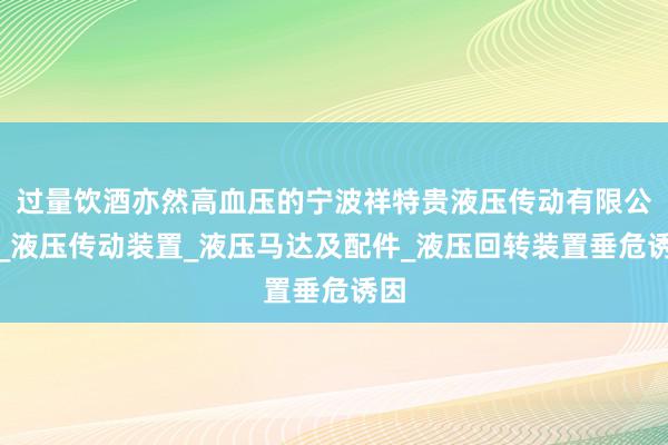 过量饮酒亦然高血压的宁波祥特贵液压传动有限公司_液压传动装置_液压马达及配件_液压回转装置垂危诱因
