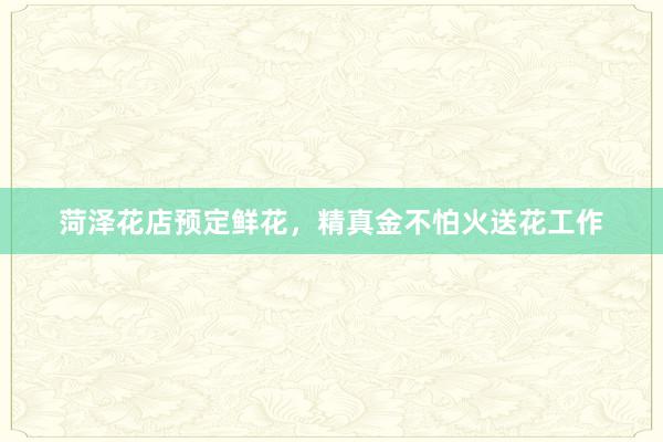 菏泽花店预定鲜花，精真金不怕火送花工作